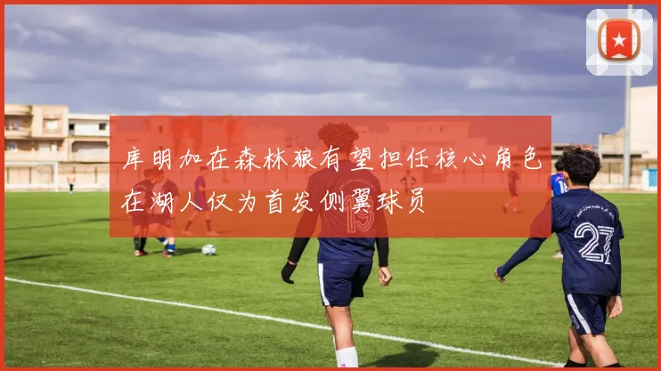 库明加在森林狼有望担任核心角色在湖人仅为首发侧翼球员