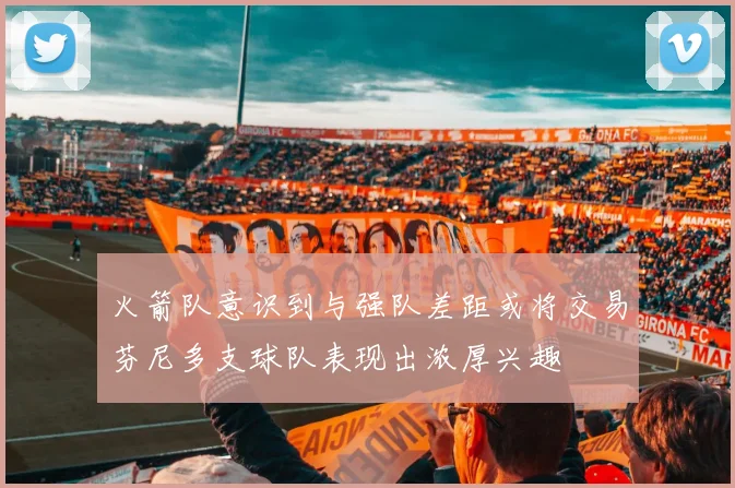 火箭队意识到与强队差距或将交易芬尼多支球队表现出浓厚兴趣