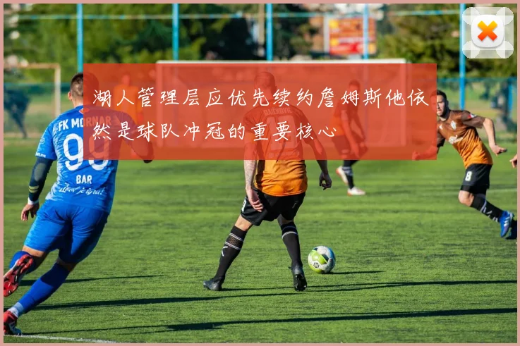 湖人管理层应优先续约詹姆斯他依然是球队冲冠的重要核心