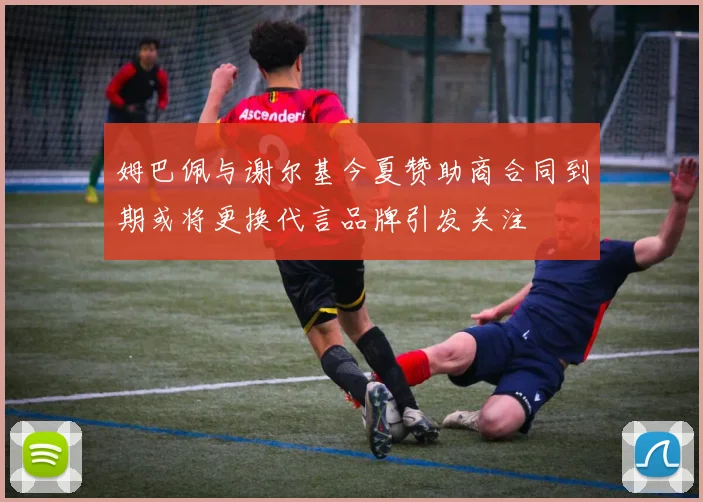 姆巴佩与谢尔基今夏赞助商合同到期或将更换代言品牌引发关注